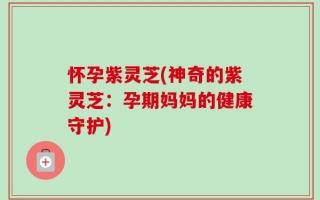 怀孕紫灵芝(神奇的紫灵芝：孕期妈妈的健康守护)