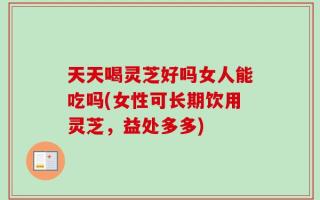 天天喝灵芝好吗女人能吃吗(女性可长期饮用灵芝，益处多多)