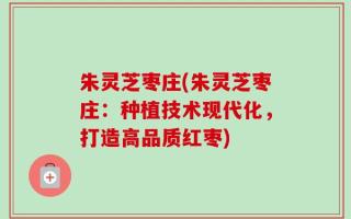 朱灵芝枣庄(朱灵芝枣庄：种植技术现代化，打造高品质红枣)