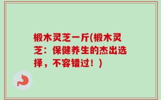 椴木灵芝一斤(椴木灵芝：保健养生的杰出选择，不容错过！)
