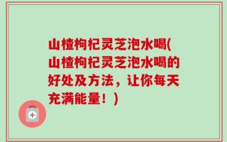 山楂枸杞灵芝泡水喝(山楂枸杞灵芝泡水喝的好处及方法，让你每天充满能量！)