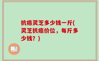 抗癌灵芝多少钱一斤(灵芝抗癌价位，每斤多少钱？)