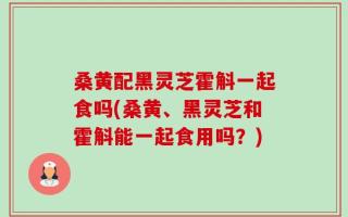 桑黄配黑灵芝霍斛一起食吗(桑黄、黑灵芝和霍斛能一起食用吗？)