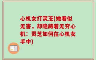 心机女打灵芝(她看似无害，却隐藏着无穷心机：灵芝如何在心机女手中)