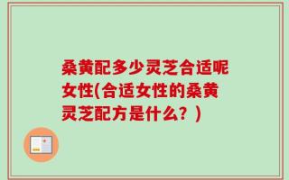 桑黄配多少灵芝合适呢女性(合适女性的桑黄灵芝配方是什么？)