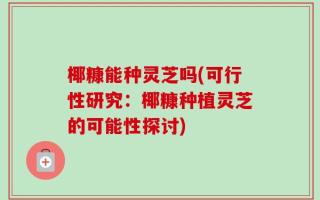 椰糠能种灵芝吗(可行性研究：椰糠种植灵芝的可能性探讨)
