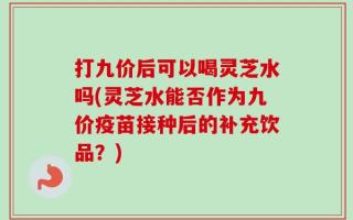打九价后可以喝灵芝水吗(灵芝水能否作为九价疫苗接种后的补充饮品？)