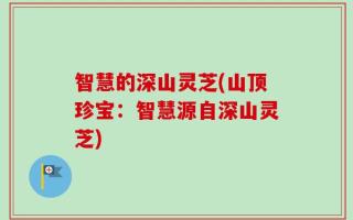 智慧的深山灵芝(山顶珍宝：智慧源自深山灵芝)