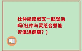 杜仲能跟灵芝一起煲汤吗(杜仲与灵芝合煮能否促进健康？)