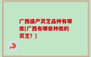 广西盛产灵芝品种有哪些(广西有哪些种类的灵芝？)