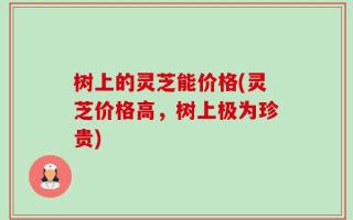 树上的灵芝能价格(灵芝价格高，树上极为珍贵)