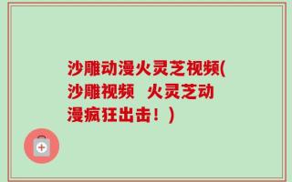 沙雕动漫火灵芝视频(沙雕视频  火灵芝动漫疯狂出击！)