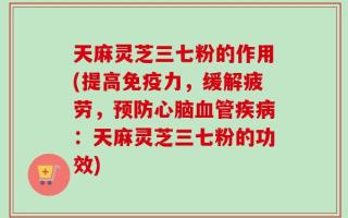 天麻灵芝三七粉的作用(提高免疫力，缓解疲劳，预防心脑血管疾病：天麻灵芝三七粉的功效)