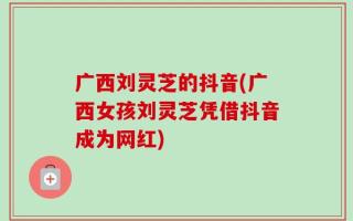 广西刘灵芝的抖音(广西女孩刘灵芝凭借抖音成为网红)