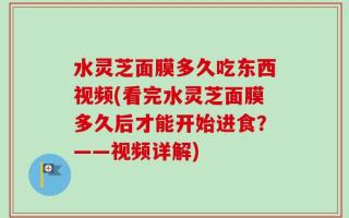 水灵芝面膜多久吃东西视频(看完水灵芝面膜多久后才能开始进食？——视频详解)