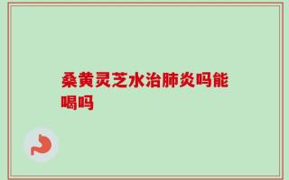 桑黄灵芝水治肺炎吗能喝吗
