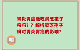 胃炎胃癌能吃灵芝孢子粉吗？？解析灵芝孢子粉对胃炎胃癌的影响？