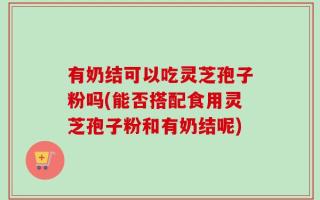 有奶结可以吃灵芝孢子粉吗(能否搭配食用灵芝孢子粉和有奶结呢)