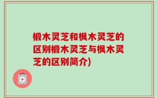 椴木灵芝和枫木灵芝的区别椴木灵芝与枫木灵芝的区别简介)