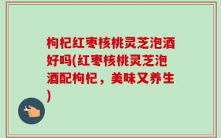 枸杞红枣核桃灵芝泡酒好吗(红枣核桃灵芝泡酒配枸杞，美味又养生)