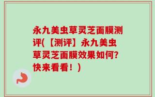 永九美虫草灵芝面膜测评(【测评】永九美虫草灵芝面膜效果如何？快来看看！)