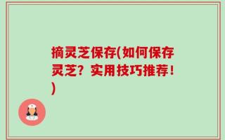 摘灵芝保存(如何保存灵芝？实用技巧推荐！)