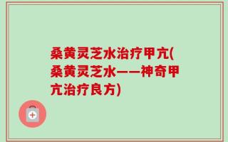桑黄灵芝水治疗甲亢(桑黄灵芝水——神奇甲亢治疗良方)
