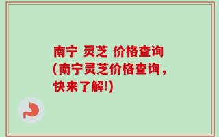 南宁 灵芝 价格查询(南宁灵芝价格查询，快来了解!)