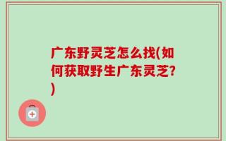 广东野灵芝怎么找(如何获取野生广东灵芝？)