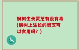 枫树生长灵芝有没有毒(枫树上生长的灵芝可以食用吗？)