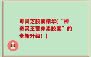 毒灵芝胶囊精华(“神奇灵芝营养素胶囊”的全新升级！)