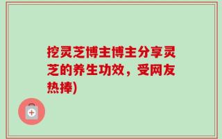 挖灵芝博主博主分享灵芝的养生功效，受网友热捧)