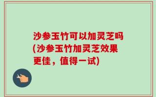 沙参玉竹可以加灵芝吗(沙参玉竹加灵芝效果更佳，值得一试)