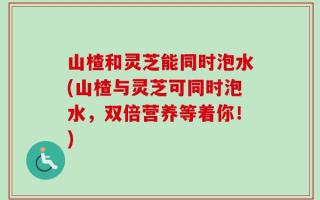 山楂和灵芝能同时泡水(山楂与灵芝可同时泡水，双倍营养等着你！)