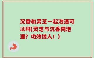 沉香和灵芝一起泡酒可以吗(灵芝与沉香同泡酒？功效惊人！)