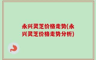 永兴灵芝价格走势(永兴灵芝价格走势分析)