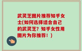 武灵芝图片推荐知乎女士(如何选择适合自己的武灵芝？知乎女性用图片为你推荐！)