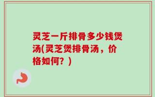 灵芝一斤排骨多少钱煲汤(灵芝煲排骨汤，价格如何？)