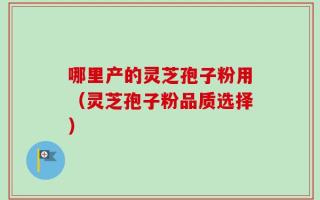 哪里产的灵芝孢子粉用（灵芝孢子粉品质选择）