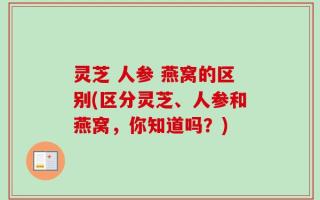 灵芝 人参 燕窝的区别(区分灵芝、人参和燕窝，你知道吗？)
