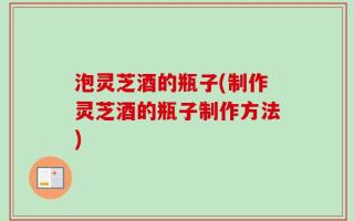 泡灵芝酒的瓶子(制作灵芝酒的瓶子制作方法)
