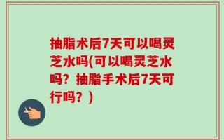 抽脂术后7天可以喝灵芝水吗(可以喝灵芝水吗？抽脂手术后7天可行吗？)