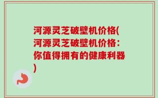 河源灵芝破壁机价格(河源灵芝破壁机价格：你值得拥有的健康利器)