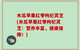 木瓜苹果红枣枸杞灵芝(木瓜苹果红枣枸杞灵芝：营养丰富，健康保障！)