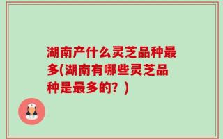 湖南产什么灵芝品种最多(湖南有哪些灵芝品种是最多的？)