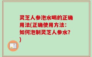 灵芝人参泡水喝的正确用法(正确使用方法：如何泡制灵芝人参水？)