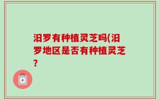 汨罗有种植灵芝吗(汨罗地区是否有种植灵芝？