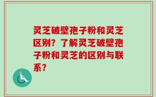 灵芝破壁孢子粉和灵芝区别？了解灵芝破壁孢子粉和灵芝的区别与联系？