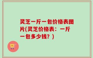 灵芝一斤一包价格表图片(灵芝价格表：一斤一包多少钱？)