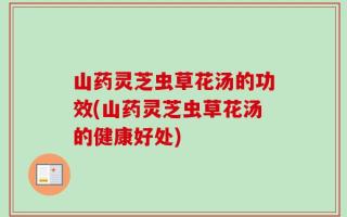 山药灵芝虫草花汤的功效(山药灵芝虫草花汤的健康好处)